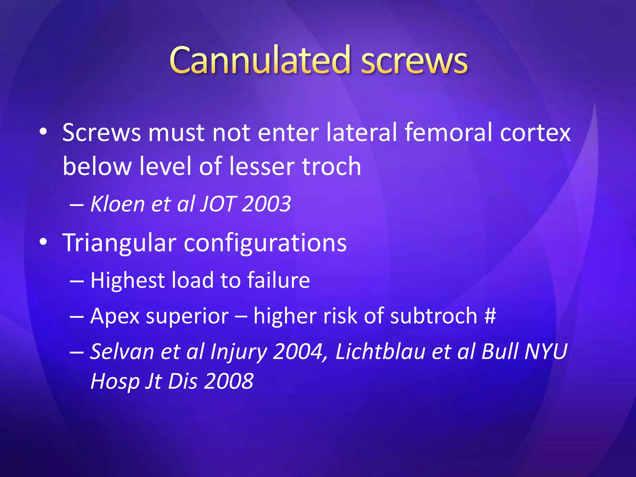 • Screws must not enter lateral femoral cortex
  below level of lesser troch
  – Kloen et al JOT 2003
• Triangular configurations
  – Highest load to failure
  – Apex superior – higher risk of subtroch #
  – Selvan et al Injury 2004, Lichtblau et al Bull NYU
    Hosp Jt Dis 2008
 