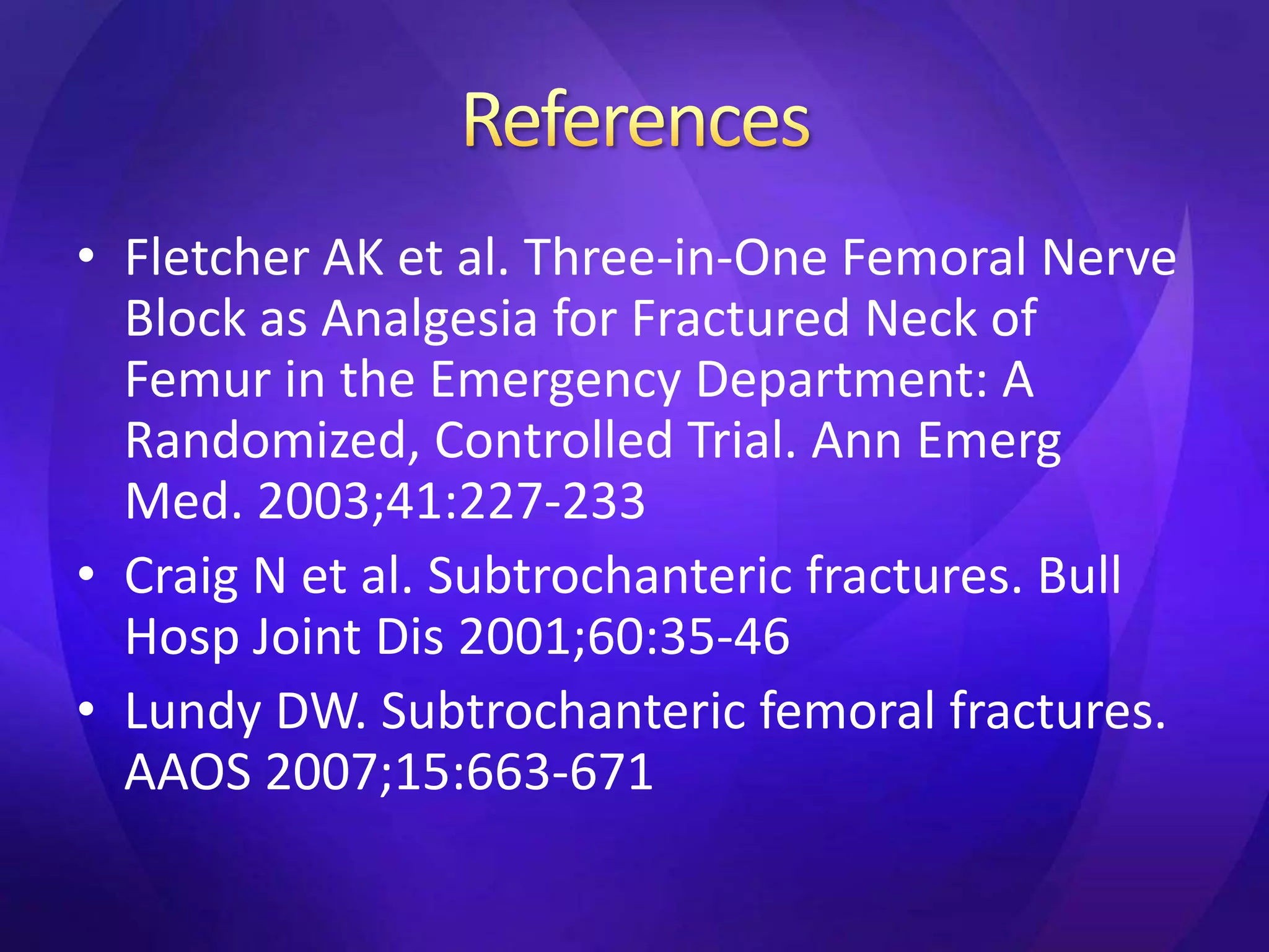 • Fletcher AK et al. Three-in-One Femoral Nerve
  Block as Analgesia for Fractured Neck of
  Femur in the Emergency Department: A
  Randomized, Controlled Trial. Ann Emerg
  Med. 2003;41:227-233
• Craig N et al. Subtrochanteric fractures. Bull
  Hosp Joint Dis 2001;60:35-46
• Lundy DW. Subtrochanteric femoral fractures.
  AAOS 2007;15:663-671
 