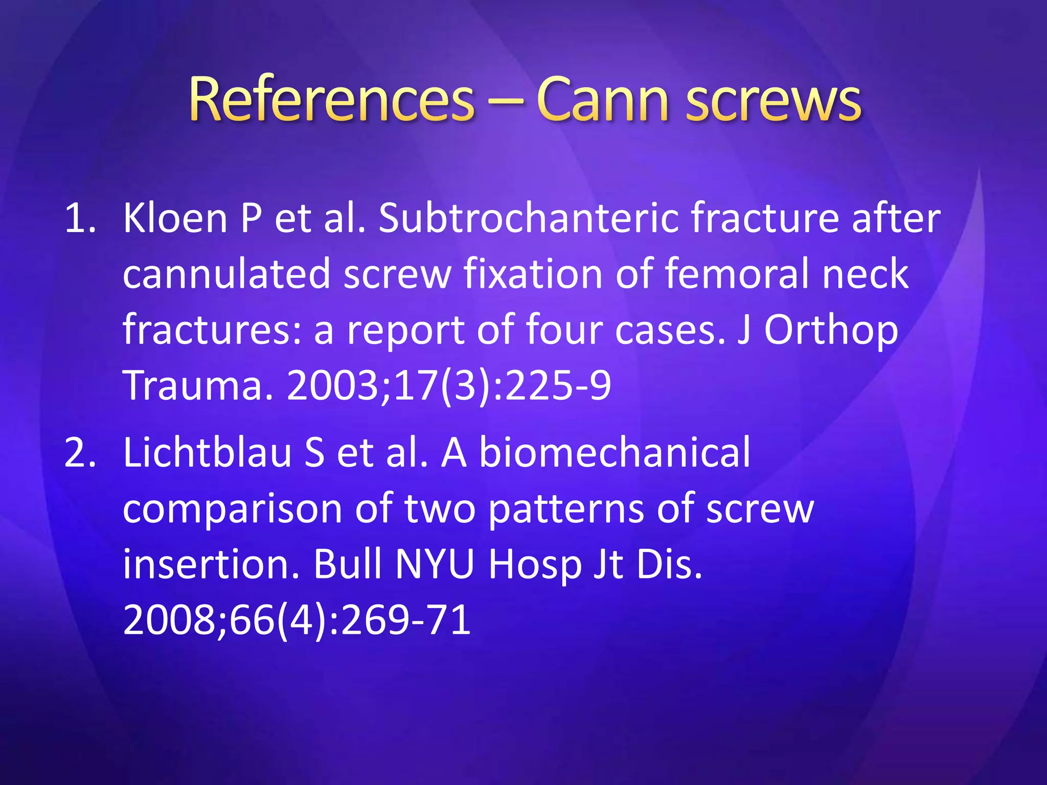1. Kloen P et al. Subtrochanteric fracture after
   cannulated screw fixation of femoral neck
   fractures: a report of four cases. J Orthop
   Trauma. 2003;17(3):225-9
2. Lichtblau S et al. A biomechanical
   comparison of two patterns of screw
   insertion. Bull NYU Hosp Jt Dis.
   2008;66(4):269-71
 