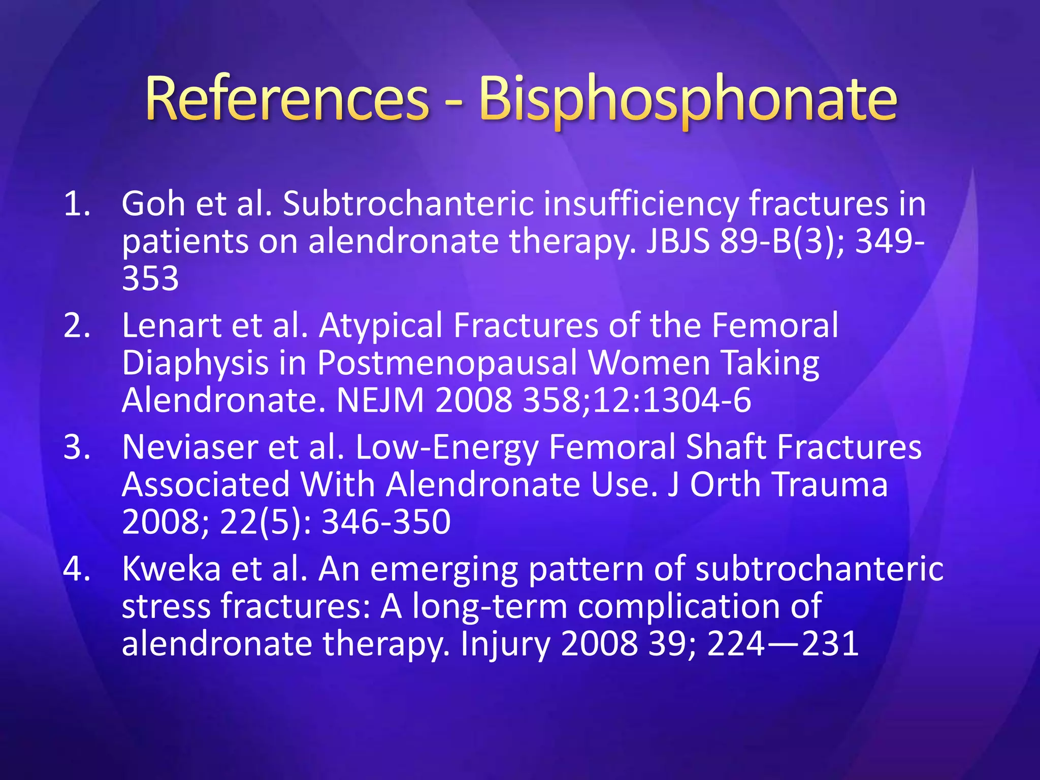 1. Goh et al. Subtrochanteric insufficiency fractures in
   patients on alendronate therapy. JBJS 89-B(3); 349-
   353
2. Lenart et al. Atypical Fractures of the Femoral
   Diaphysis in Postmenopausal Women Taking
   Alendronate. NEJM 2008 358;12:1304-6
3. Neviaser et al. Low-Energy Femoral Shaft Fractures
   Associated With Alendronate Use. J Orth Trauma
   2008; 22(5): 346-350
4. Kweka et al. An emerging pattern of subtrochanteric
   stress fractures: A long-term complication of
   alendronate therapy. Injury 2008 39; 224—231
 