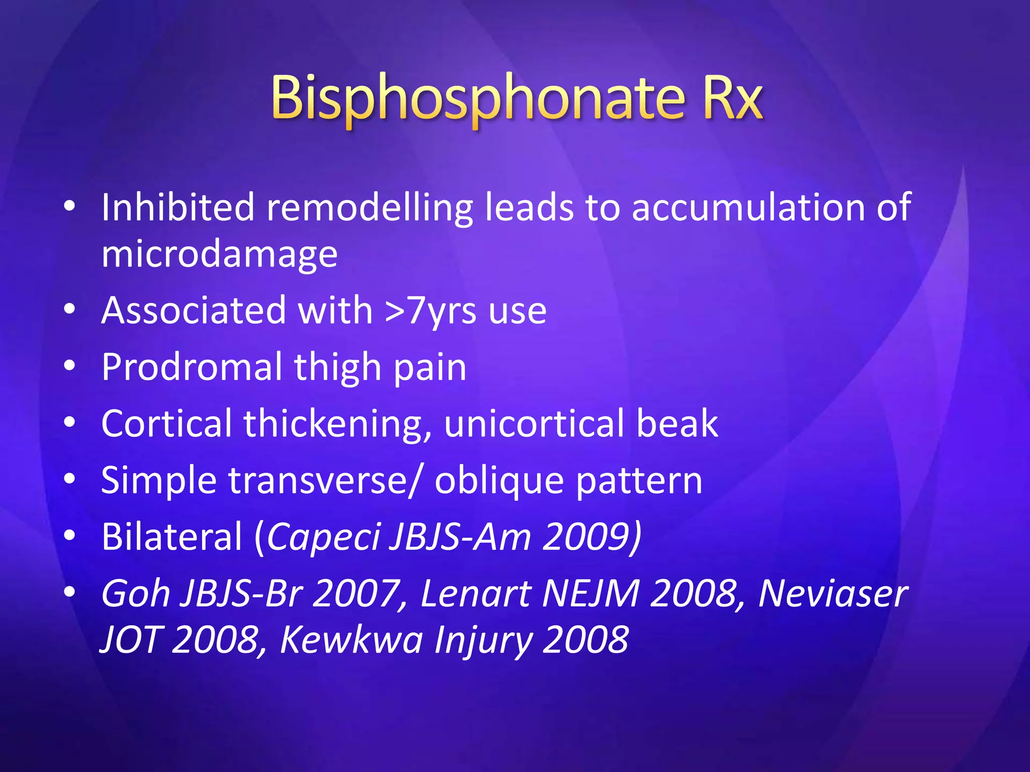 • Inhibited remodelling leads to accumulation of
  microdamage
• Associated with >7yrs use
• Prodromal thigh pain
• Cortical thickening, unicortical beak
• Simple transverse/ oblique pattern
• Bilateral (Capeci JBJS-Am 2009)
• Goh JBJS-Br 2007, Lenart NEJM 2008, Neviaser
  JOT 2008, Kewkwa Injury 2008
 