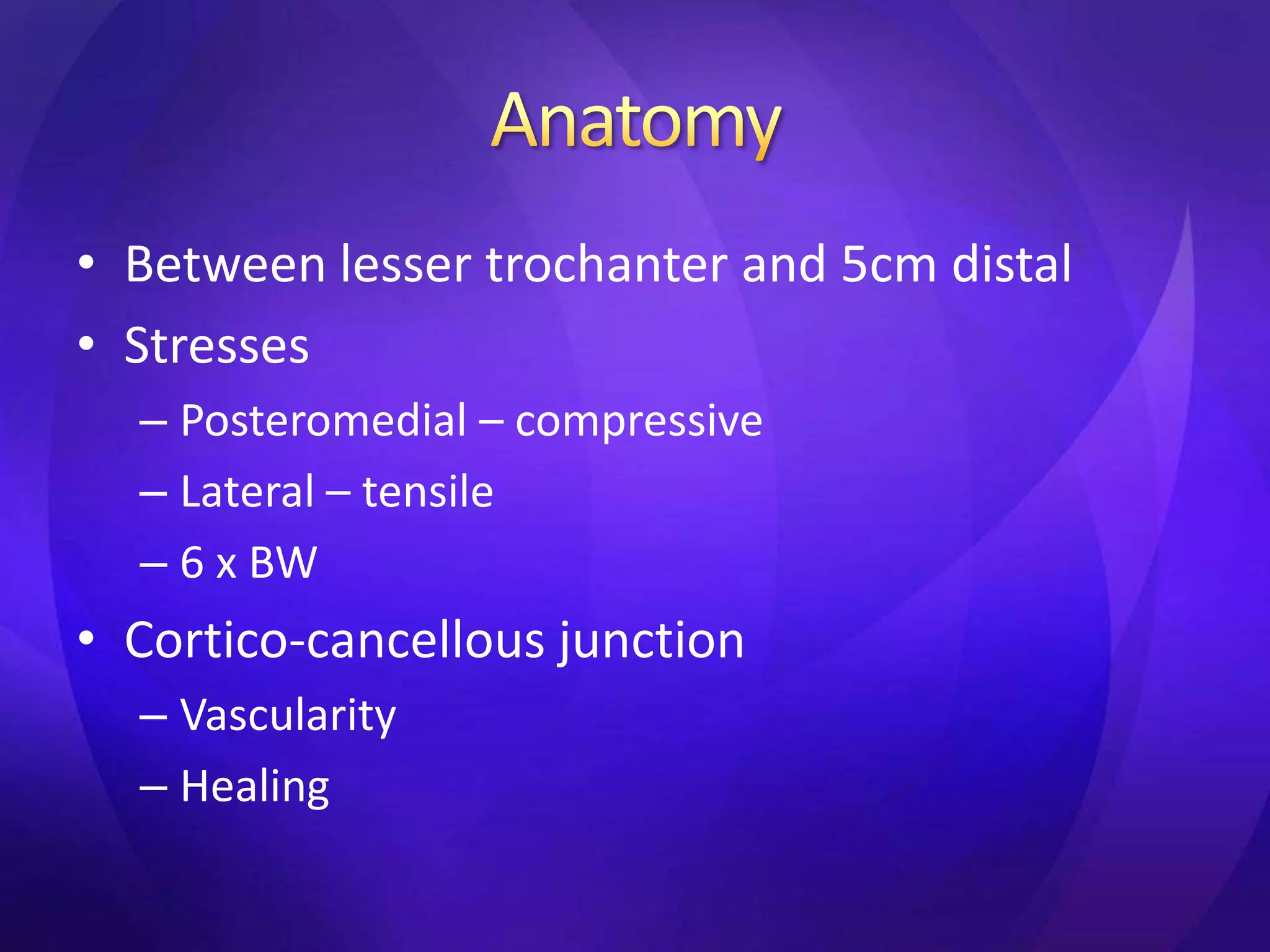 • Between lesser trochanter and 5cm distal
• Stresses
  – Posteromedial – compressive
  – Lateral – tensile
  – 6 x BW
• Cortico-cancellous junction
  – Vascularity
  – Healing
 