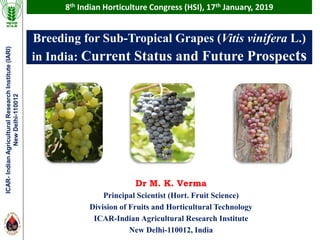 Breeding for Sub-Tropical Grapes (Vitis vinifera L.)
in India: Current Status and Future Prospects
Dr M. K. Verma
Principal Scientist (Hort. Fruit Science)
Division of Fruits and Horticultural Technology
ICAR-Indian Agricultural Research Institute
New Delhi-110012, India
8th Indian Horticulture Congress (HSI), 17th January, 2019ICAR-IndianAgriculturalResearchInstitute(IARI)
NewDelhi-110012
 