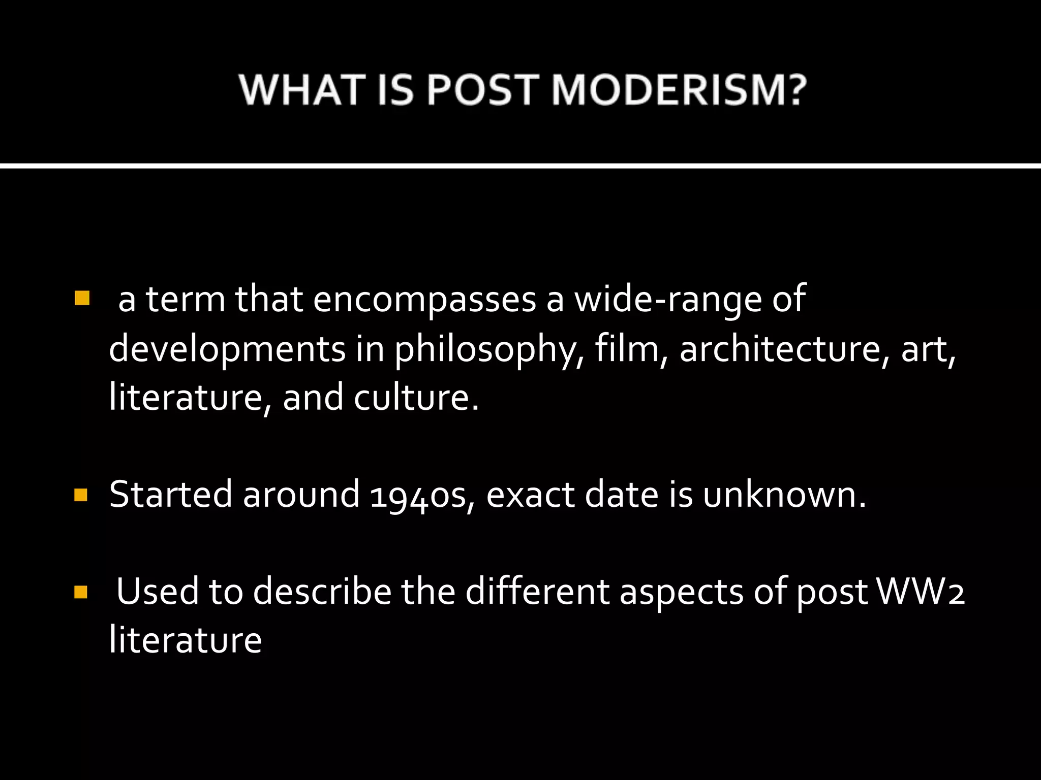  a term that encompasses a wide-range of
developments in philosophy, film, architecture, art,
literature, and culture.
 Started around 1940s, exact date is unknown.
 Used to describe the different aspects of post WW2
literature
 