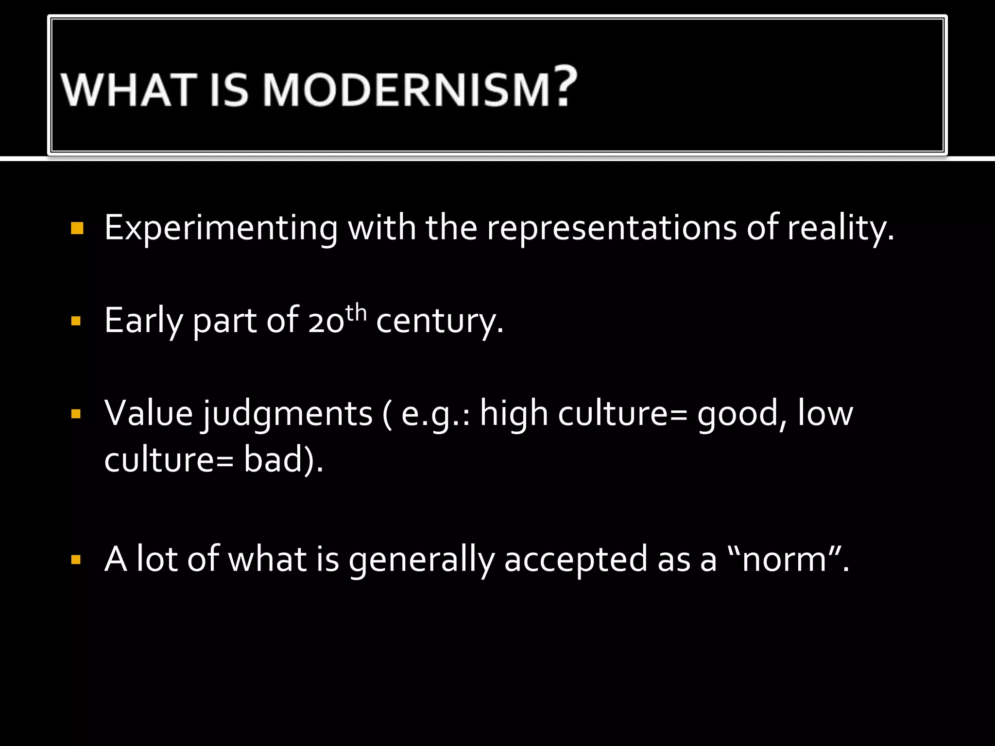  Experimenting with the representations of reality.
 Early part of 20th century.
 Value judgments ( e.g.: high culture= good, low
culture= bad).
 A lot of what is generally accepted as a “norm”.
 