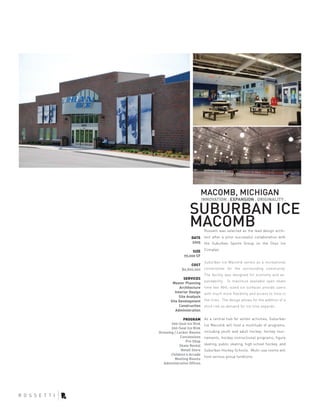 MACOMB, MICHIGAN
                            INNOVATION . EXPANSION . ORIGINALITY .

                  SUBURBAN ICE
                  MACOMB     Rossetti was selected as the lead design archi-
                   DATE      tect after a prior successful collaboration with
                   2005      the Suburban Sports Group on the Onyx Ice

                    SIZE     Complex.
               70,000 SF
                             Suburban Ice Macomb serves as a recreational
                  COST
             $6,800,000      cornerstone for the surrounding community.
                             The facility was designed for economy and ex-
               SERVICES
                             pandability. To maximize available open skate
        Master Planning
             Architecture    time two NHL-sized ice surfaces provide users
          Interior Design    with much more flexibility and access to time in
            Site Analysis
       Site Development      the rinks. The design allows for the addition of a
             Construction    third rink as demand for ice time expands.
          Administration

               PROGRAM       As a central hub for winter activities, Suburban
       700-Seat Ice Rink     Ice Macomb will host a multitude of programs,
       200-Seat Ice Rink
Dressing / Locker Rooms      including youth and adult hockey, hockey tour-
             Concessions     naments, hockey instructional programs, figure
                Pro Shop
            Skate Rental     skating, public skating, high school hockey, and
             Retail Store    Suburban Hockey Schools. Multi-use rooms will
       Children’s Arcade
                             host various group fundtions.
         Meeting Rooms
   Administrative Offices
 