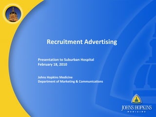 Recruitment Advertising Presentation to Suburban Hospital February 18, 2010 Johns Hopkins Medicine Department of Marketing & Communications 