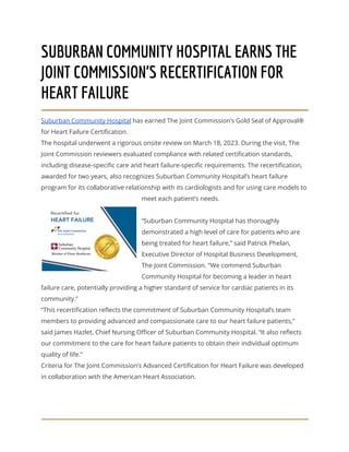 SUBURBAN COMMUNITY HOSPITAL EARNS THE
JOINT COMMISSION’S RECERTIFICATION FOR
HEART FAILURE
Suburban Community Hospital has earned The Joint Commission’s Gold Seal of Approval®
for Heart Failure Certification.
The hospital underwent a rigorous onsite review on March 18, 2023. During the visit, The
Joint Commission reviewers evaluated compliance with related certification standards,
including disease-specific care and heart failure-specific requirements. The recertification,
awarded for two years, also recognizes Suburban Community Hospital’s heart failure
program for its collaborative relationship with its cardiologists and for using care models to
meet each patient’s needs.
“Suburban Community Hospital has thoroughly
demonstrated a high level of care for patients who are
being treated for heart failure,” said Patrick Phelan,
Executive Director of Hospital Business Development,
The Joint Commission. “We commend Suburban
Community Hospital for becoming a leader in heart
failure care, potentially providing a higher standard of service for cardiac patients in its
community.”
“This recertification reflects the commitment of Suburban Community Hospital’s team
members to providing advanced and compassionate care to our heart failure patients,”
said James Hazlet, Chief Nursing Officer of Suburban Community Hospital. “It also reflects
our commitment to the care for heart failure patients to obtain their individual optimum
quality of life.”
Criteria for The Joint Commission’s Advanced Certification for Heart Failure was developed
in collaboration with the American Heart Association.
 