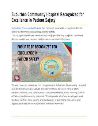 Suburban Community Hospital Recognized for
Excellence in Patient Safety
Suburban Community Hospital has received statewide recognition for its
stellar performance ensuring patients’ safety.
The recognition honors Pennsylvania’s top-performing hospitals that have
demonstrated low rates of health care-associated infections.
We are honored to receive this recognition at Suburban Community Hospital
as it demonstrates our values and commitment to safety for our staff,
patients, visitors, and community,” said James Hazlett, Chief Nursing Officer
of Suburban Community Hospital. “Thank you to all of our employees and
medical staff for their loyalty and dedication in providing the safest and
highest quality care to our patients and their families.”
 