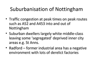 Suburbanisation of Nottingham Traffic congestion at peak times on peak routes such as A52 and A453 into and out of Nottingham Suburban dwellers largely white middle-class leaving some ‘segregated’ deprived inner city areas e.g. St Anns. Radford – former industrial area has a negative environment with lots of derelict factories 