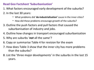 Read Geo Factsheet ‘Suburbanisation’ 1. What factors encouraged early development of the suburbs? 2. In the last 30 years:   What problems did ‘ de-industrialisation’  cause in the inner cities? How did these problems encourage growth of the suburbs? 3. Outline the push factors and pull factors that caused the suburbanisation of industry and jobs. 4. Outline how changes in transport encouraged suburbanisation  5. Why are suburbs ‘ not  all the same’? 6. Copy or summarise Table 4 for revision for the exam  7. How does Table 3 show that the inner city has more problems than the suburbs?  8. List the ‘three major developments’ in the suburbs in the last 15 years. 