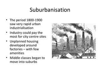 Suburbanisation The period 1800-1900 saw very rapid urban industrialisation Industry could pay the most for city centre sites Unplanned housing developed around factories – with few amenities Middle classes began to move into suburbs 