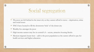  The poor are left behind in the inner city as they cannot afford to move – deprivation, crime
and social issues
 TNC’s have located to fill the downtown ‘hole’ of the donut city
 Wealthy live amongst the poor
 High income earners may live in central LA – secure, attractive housing blocks
 Mexican migrants locate here – add to the poor population as the cannot afford to pay for
health services and higher education
 