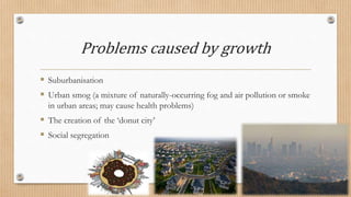 Problems caused by growth
 Suburbanisation
 Urban smog (a mixture of naturally-occurring fog and air pollution or smoke
in urban areas; may cause health problems)
 The creation of the ‘donut city’
 Social segregation
 