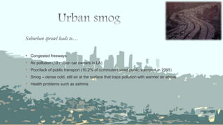 Suburban sprawl leads to…
 Congested freeways
 Air pollution (10 million car owners in LA)
 Poor/lack of public transport (10.2% of commuters used public transport in 2005)
 Smog – dense cold, still air at the surface that traps pollution with warmer air above
 Health problems such as asthma
 