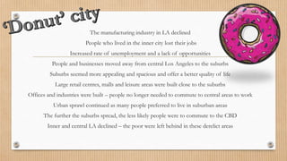 The manufacturing industry in LA declined
People who lived in the inner city lost their jobs
Increased rate of unemployment and a lack of opportunities
People and businesses moved away from central Los Angeles to the suburbs
Suburbs seemed more appealing and spacious and offer a better quality of life
Large retail centres, malls and leisure areas were built close to the suburbs
Offices and industries were built – people no longer needed to commute to central areas to work
Urban sprawl continued as many people preferred to live in suburban areas
The further the suburbs spread, the less likely people were to commute to the CBD
Inner and central LA declined – the poor were left behind in these derelict areas
 