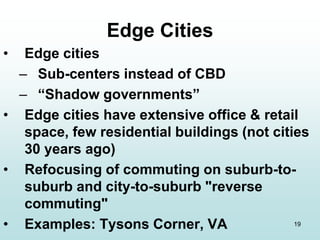19
Edge Cities
• Edge cities
– Sub-centers instead of CBD
– “Shadow governments”
• Edge cities have extensive office & retail
space, few residential buildings (not cities
30 years ago)
• Refocusing of commuting on suburb-to-
suburb and city-to-suburb "reverse
commuting"
• Examples: Tysons Corner, VA
 