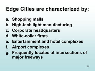 20
Edge Cities are characterized by:
a. Shopping malls
b. High-tech light manufacturing
c. Corporate headquarters
d. White-collar firms
e. Entertainment and hotel complexes
f. Airport complexes
g. Frequently located at intersections of
major freeways
 