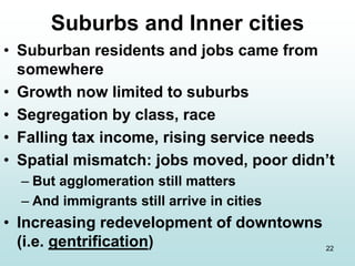 22
Suburbs and Inner cities
• Suburban residents and jobs came from
somewhere
• Growth now limited to suburbs
• Segregation by class, race
• Falling tax income, rising service needs
• Spatial mismatch: jobs moved, poor didn’t
– But agglomeration still matters
– And immigrants still arrive in cities
• Increasing redevelopment of downtowns
(i.e. gentrification)
 