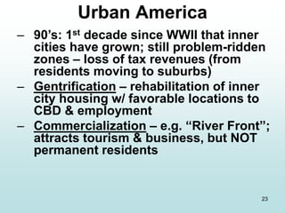 23
– 90’s: 1st decade since WWII that inner
cities have grown; still problem-ridden
zones – loss of tax revenues (from
residents moving to suburbs)
– Gentrification – rehabilitation of inner
city housing w/ favorable locations to
CBD & employment
– Commercialization – e.g. “River Front”;
attracts tourism & business, but NOT
permanent residents
Urban America
 