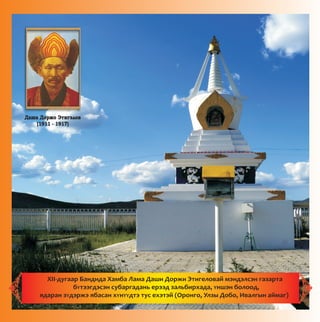 Äàøà Äîðæî Ýòèãýëîâ
(1911 - 1917)
XII-äóãààð Áàíäèäà Õàìáà Ëàìà Äàøè Äîðæè Ýòèãåëîâàé ìýíäýëñýí ãàçàðòà
áYòýýãäýñýí ñóáàðãàäàíü åðýýä çàëüáèðõàäà, Yíøýí áîëîîä,
ÿäàðàí çYäýðæý ÿáàñàí õYíYYäòý òóñ åõýòýé (Îðîíãî, Óëçû Äîáî, Èâàëãûí àéìàã)
 