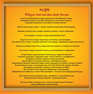 XII Ïàíäèòî Õàìáî Ëàìû Äàøà Äîðæî Ýòèãýëîâà
ÏÎÑËÀÍÈÅ
Áëàãîñëîâëåííûé Òðåìÿ Äðàãîöåííîñòÿìè íåçàáâåííîãî Ëàìû
Ñîâåðøåíñòâîâàòü ñïîñîáåí áåçîïàñíî è ïîñòîÿííî ñâîé óì,
Ñîçäàâàÿ âîçìîæíîñòü äëÿ Äåñÿòè âàæíûõ âñòðå÷.
Áîãàòñòâî ìîëîäîãî äðóãà - òîëüêî â ðàííåì íàêîïëåíèè áëàãîäåÿíèé.
Âèäåíèå çîëîòîé ãîðû Ñóìåðó ïîäîáíî âñòðå÷å ñ ïÿòüþ ñêàíäõàìè.
Íå ñòðàäàåò, â ïîêîå ëè âàøå äðàãîöåííîå òåëî?
Áóäüòå ÷èñòûìè ñðåäè ìîðÿ ãðÿçè â îïàñíîå, ñìóòíîå âðåìÿ,
Êàê öâåòîê ïÿòè ñêàíäõ, ïîäîáíî ðàñêèäèñòîìó äåðåâó, äåðæàùåìó âûðîñøåå ìåñòî.
Ñâåòëûå è äîáðûå âàøè Ïÿòü óñòðåìëåíèé íå òðîíóòû ëè èíååì èëè ãðàäîì?
Âîò ýòèìè ñëîâàìè äîâîæó Ó÷åíèå äëÿ íàïîìèíàíèÿ è ñîõðàíåíèÿ:
Âñòðåòèâøåãî äðàãîöåííîå Ó÷åíèå Áóääû òðóäíî âñòðåòèòü!
Ê Õîçÿèíó çäåøíåìó, Î÷èðäàðè Ëàìå, òðóäíî ïîïàñòü è ïîîáùàòüñÿ!
Îòäàâøèñü îáìàíó îïàñíûõ äëÿ æèçíè äåÿíèé,
Äîñòèãøèé â ýòîé æèçíè ïðåäåëà, è áåççàáîòíî øàãàÿ,
Ïîäãîíÿåìûé êðàñíîé ýíåðãèåé êàðìû ñâîåé, âåäóùåé íà âñòðå÷ó ê Õîçÿèíó Ñìåðòè,
Â îäèíî÷åñòâå óõîäÿ â ñëåäóþùèé ìèð, âñ¸ òâîå áîãàòñòâî, ðîäíûå, áëèçêèå,
Îñòàâøèñü íà ðîäíîé ñòîðîíå, íå ïîñëåäóþò çà òîáîé.
Âñå ýòè áîãàòñòâà, áåçóìíî ñîáðàííûå è íàêîïëåííûå,
Ïðåâðàòÿòñÿ â îñîáûé ÿä è ñòàíóò áåñïîëåçíûìè - òàê ó÷èëè âñå ïðåäûäóùèå Áóääû.
Áåññòðàñòíî èçó÷èâ çåìíóþ æèçíü, íà÷èíàéòå ñ ñåãîäíÿøíåãî äíÿ
Ïðàêòèêó Äåñÿòè Áëàãèõ Äåÿíèé - íåçàìåäëèòåëüíî!
Áîëüøå îñîáî ñêàçàííîãî íåò â ìîåì îêîí÷àòåëüíîì Ïîñëàíèè,
Êîãäà ïðåáûâàþ â äàííîé æèçíè.
 