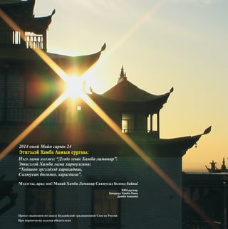 2014 îíîé Ìàéí ñàðûí 24
Ïðîåêò âûïîëíåí ïî çàêàçó Áóääèéñêîé òðàäèöèîííîé Ñàíãõè Ðîññèè
Ïðè ïåðåïå÷àòêå ññûëêà îáÿçàòåëüíà
Ýòèãýëýé Õàìáà Ëàìûí ñóðãààë:
Íýãý ëàìà õýëýíý: “Äýýäý Yåûí Õàìáà ëàìàíàð”.
Ýòèãýëýé Õàìáà ëàìà õàðþóëñàíà:
“Õîéøîî ýðãýëäýýä õàðàõàäàø,
Ñàõþóñàí áîëîæî, õàðàãäàõà”.
Ìýäýãòû, àðàä çîí! Ìàíàé Õàìáà Ëàìàíàð Ñàõþóñàä áîëîîä áàéíà!
XXIV-äóãààð
Áàíäèäà Õàìáà Ëàìà
Äàìáà Àþøååâ
 