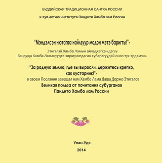ÁÓÄÄÈÉÑÊÀß ÒÐÀÄÈÖÈÎÍÍÀß ÑÀÍÃÕÀ ÐÎÑÑÈÈ
ê 250-ëåòèþ èíñòèòóòà Ïàíäèòî Õàìáî ëàì Ðîññèè
“Ìýíäýëñýííþòàãààíàéëçóóðìîäîíìýòýáàðèãòû!”-
Ýòèãýëýé Õàìáà Ëàìûí àéëàäõàãñàí äàãóó
Áàíäèäà Õàìáà Ëàìàíóóäòà çîðþóëàãäàñàí ñóáàðàãóóäàé îíñî òóñ ýðäýìýíü
“Çà ðîäíóþ çåìëþ, ãäå âû âûðîñëè, äåðæèòåñü êðåïêî,
êàê êóñòàðíèê!”-
â ñâîåì Ïîñëàíèè çàâåùàë íàì Õàìáî Ëàìà Äàøà Äîðæî Ýòèãýëîâ
Âåëèêàÿ ïîëüçà îò ïî÷èòàíèÿ ñóáóðãàíîâ
Ïàíäèòî Õàìáî ëàì Ðîññèè
Óëàí-Óäý
2014
 