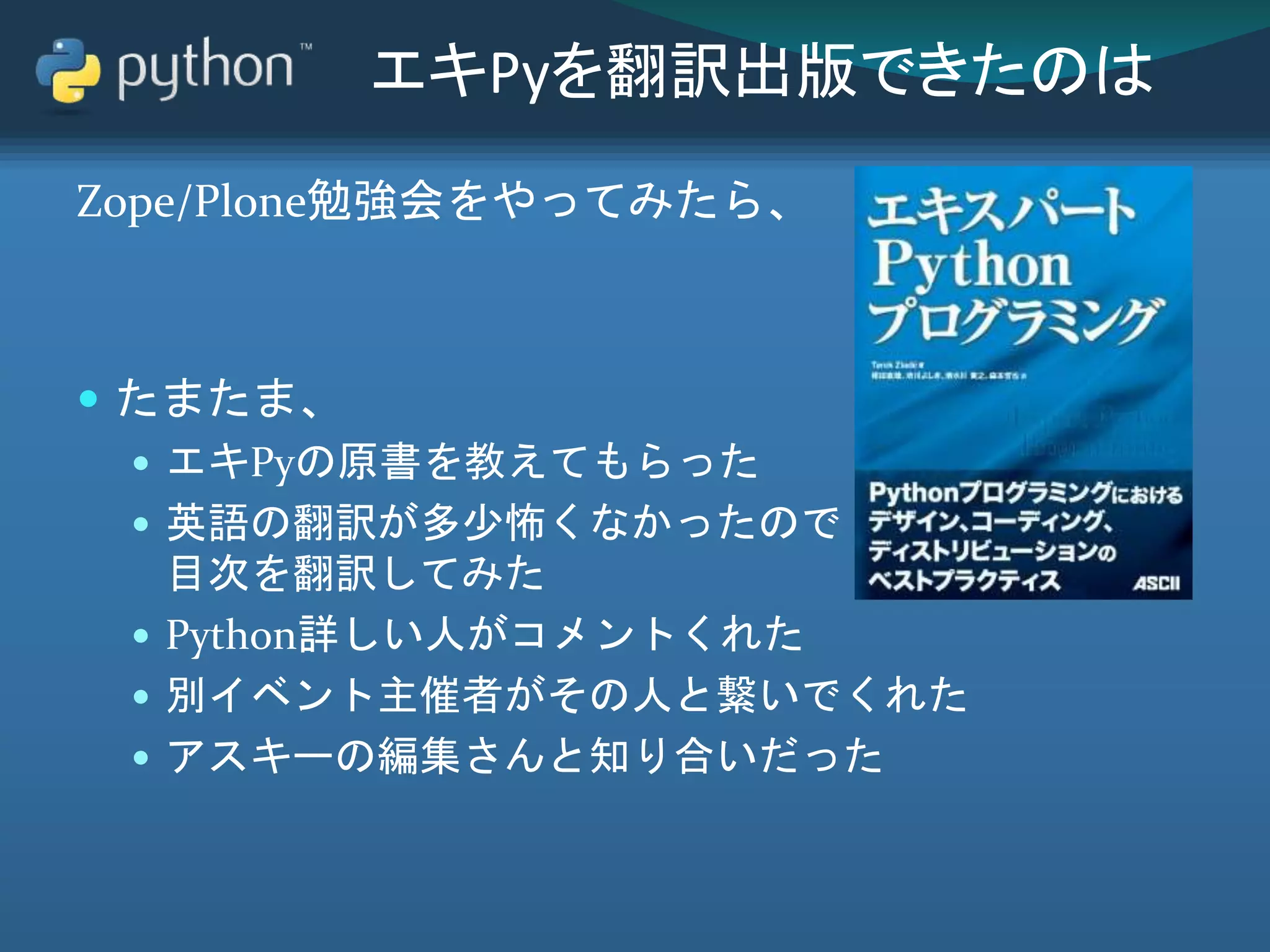 エキPyを翻訳出版できたのは
Zope/Plone勉強会をやってみたら、
 たまたま、
 エキPyの原書を教えてもらった
 英語の翻訳が多少怖くなかったので
目次を翻訳してみた
 Python詳しい人がコメントくれた
 別イベント主催者がその人と繋いでくれた
 アスキーの編集さんと知り合いだった
 
