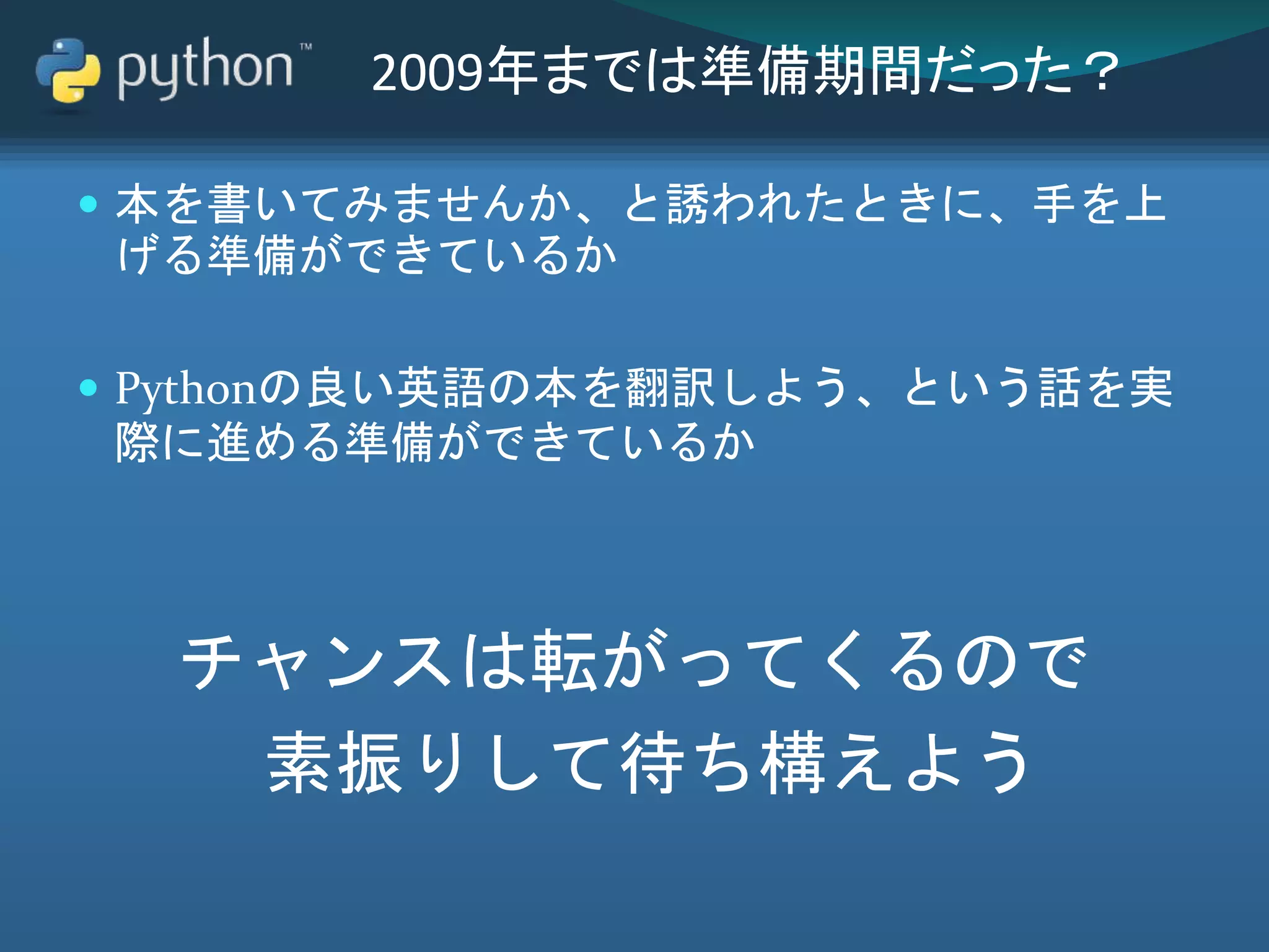 2009年までは準備期間だった？
 本を書いてみませんか、と誘われたときに、手を上
げる準備ができているか
 Pythonの良い英語の本を翻訳しよう、という話を実
際に進める準備ができているか
チャンスは転がってくるので
素振りして待ち構えよう
 