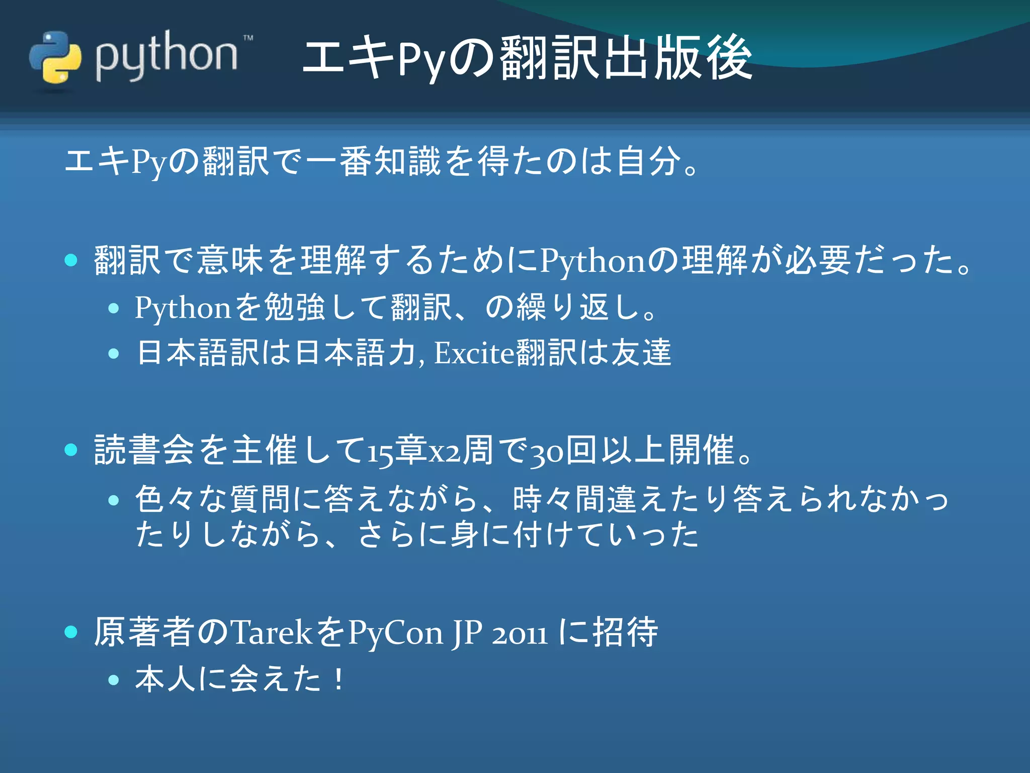 エキPyの翻訳出版後
エキPyの翻訳で一番知識を得たのは自分。
 翻訳で意味を理解するためにPythonの理解が必要だった。
 Pythonを勉強して翻訳、の繰り返し。
 日本語訳は日本語力, Excite翻訳は友達
 読書会を主催して15章x2周で30回以上開催。
 色々な質問に答えながら、時々間違えたり答えられなかっ
たりしながら、さらに身に付けていった
 原著者のTarekをPyCon JP 2011 に招待
 本人に会えた！
 