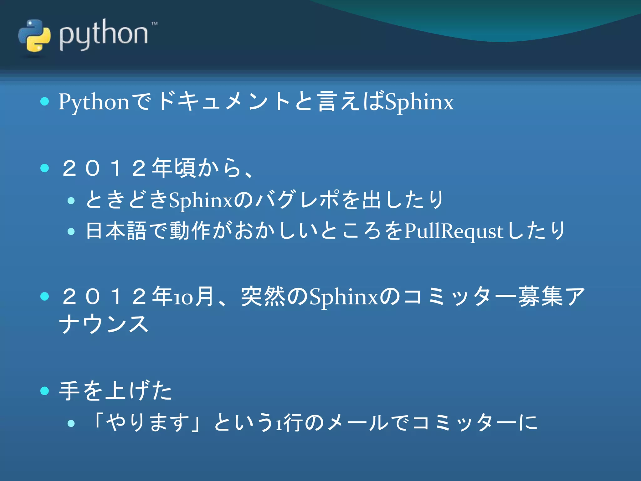  Pythonでドキュメントと言えばSphinx
 ２０１２年頃から、
 ときどきSphinxのバグレポを出したり
 日本語で動作がおかしいところをPullRequstしたり
 ２０１２年10月、突然のSphinxのコミッター募集ア
ナウンス
 手を上げた
 「やります」という1行のメールでコミッターに
 