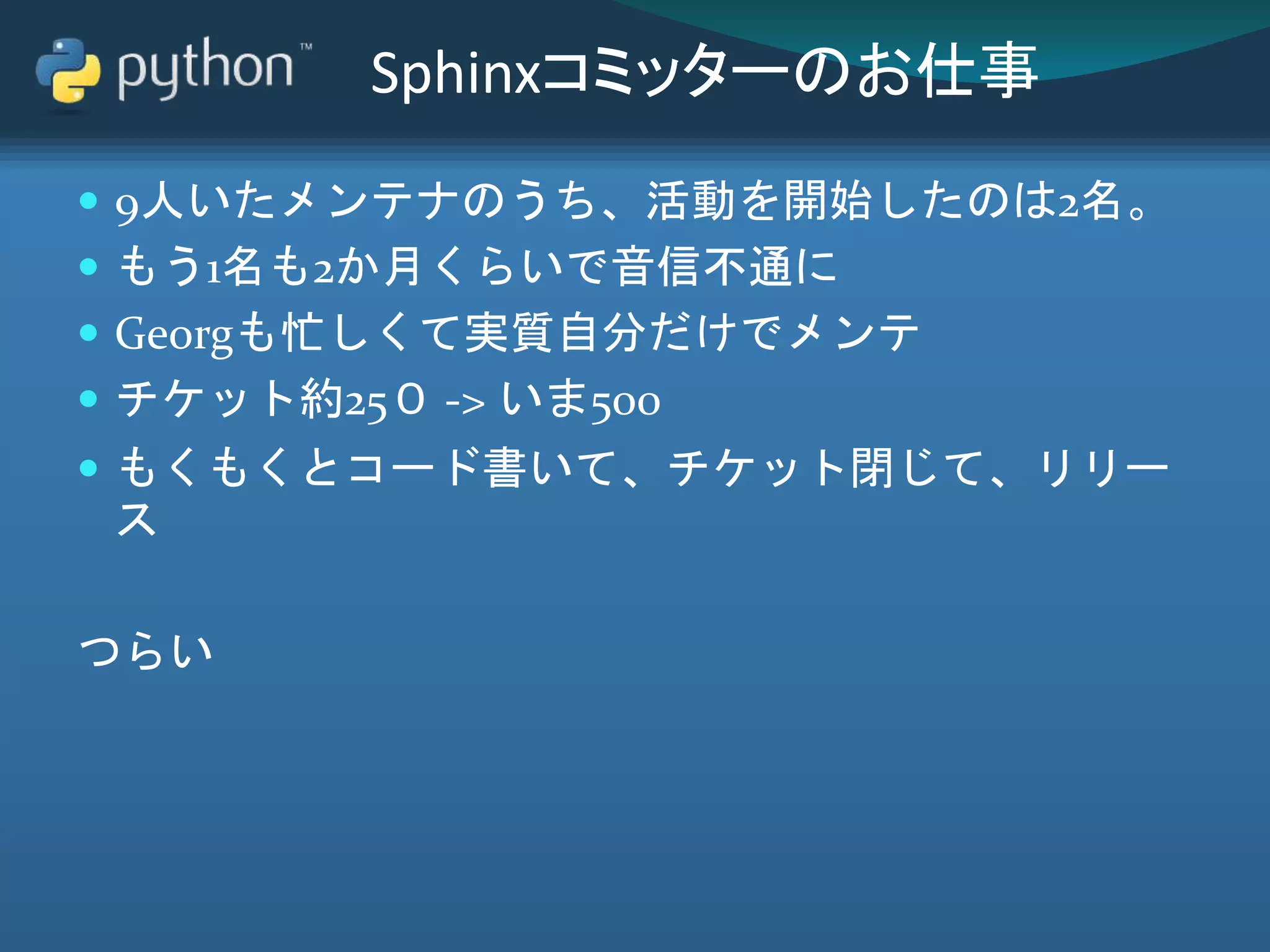 Sphinxコミッターのお仕事
 9人いたメンテナのうち、活動を開始したのは2名。
 もう1名も2か月くらいで音信不通に
 Georgも忙しくて実質自分だけでメンテ
 チケット約25０ -> いま500
 もくもくとコード書いて、チケット閉じて、リリー
ス
つらい
 