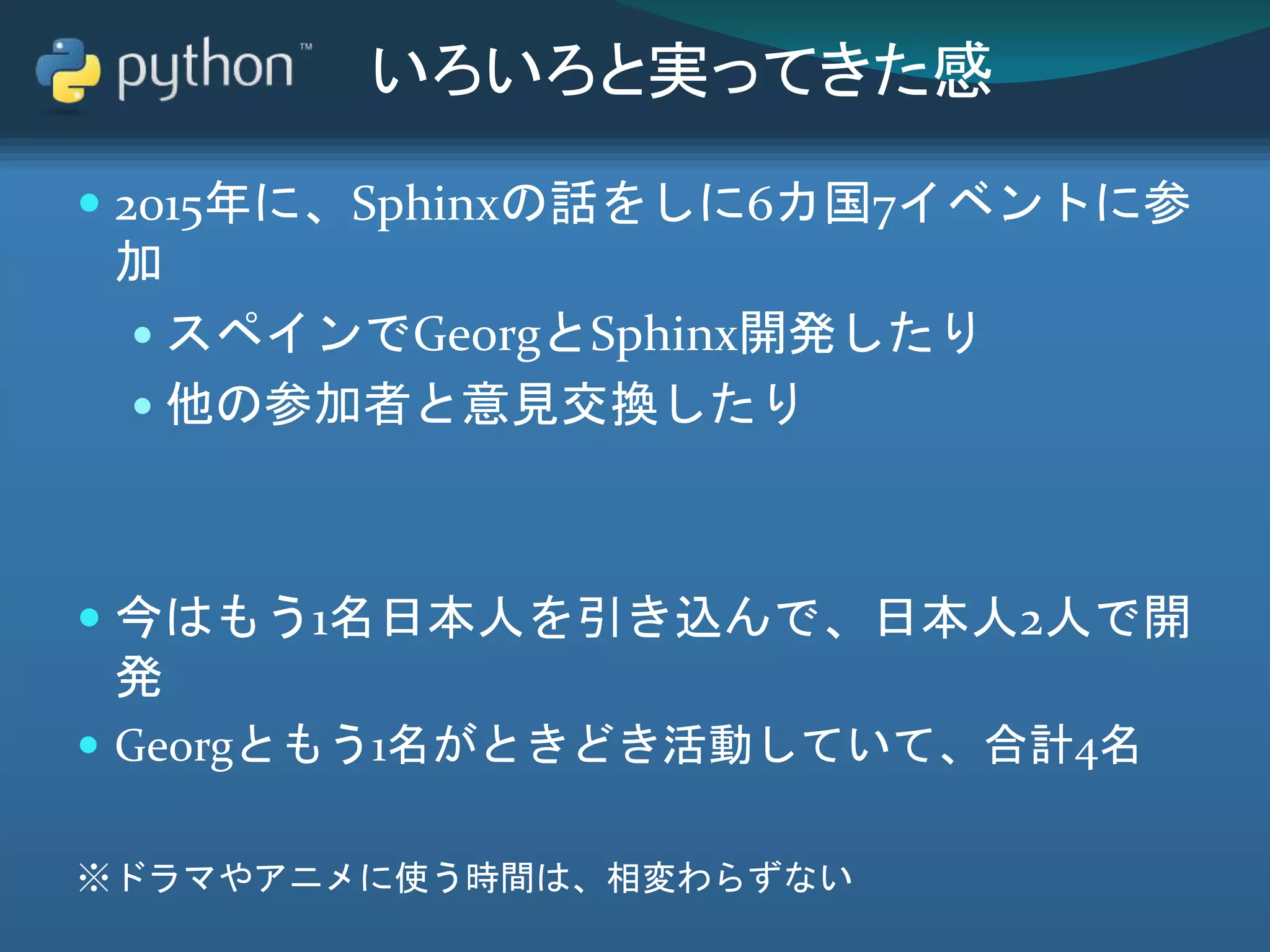 いろいろと実ってきた感
 2015年に、Sphinxの話をしに6カ国7イベントに参
加
 スペインでGeorgとSphinx開発したり
 他の参加者と意見交換したり
 今はもう1名日本人を引き込んで、日本人2人で開
発
 Georgともう1名がときどき活動していて、合計4名
※ドラマやアニメに使う時間は、相変わらずない
 