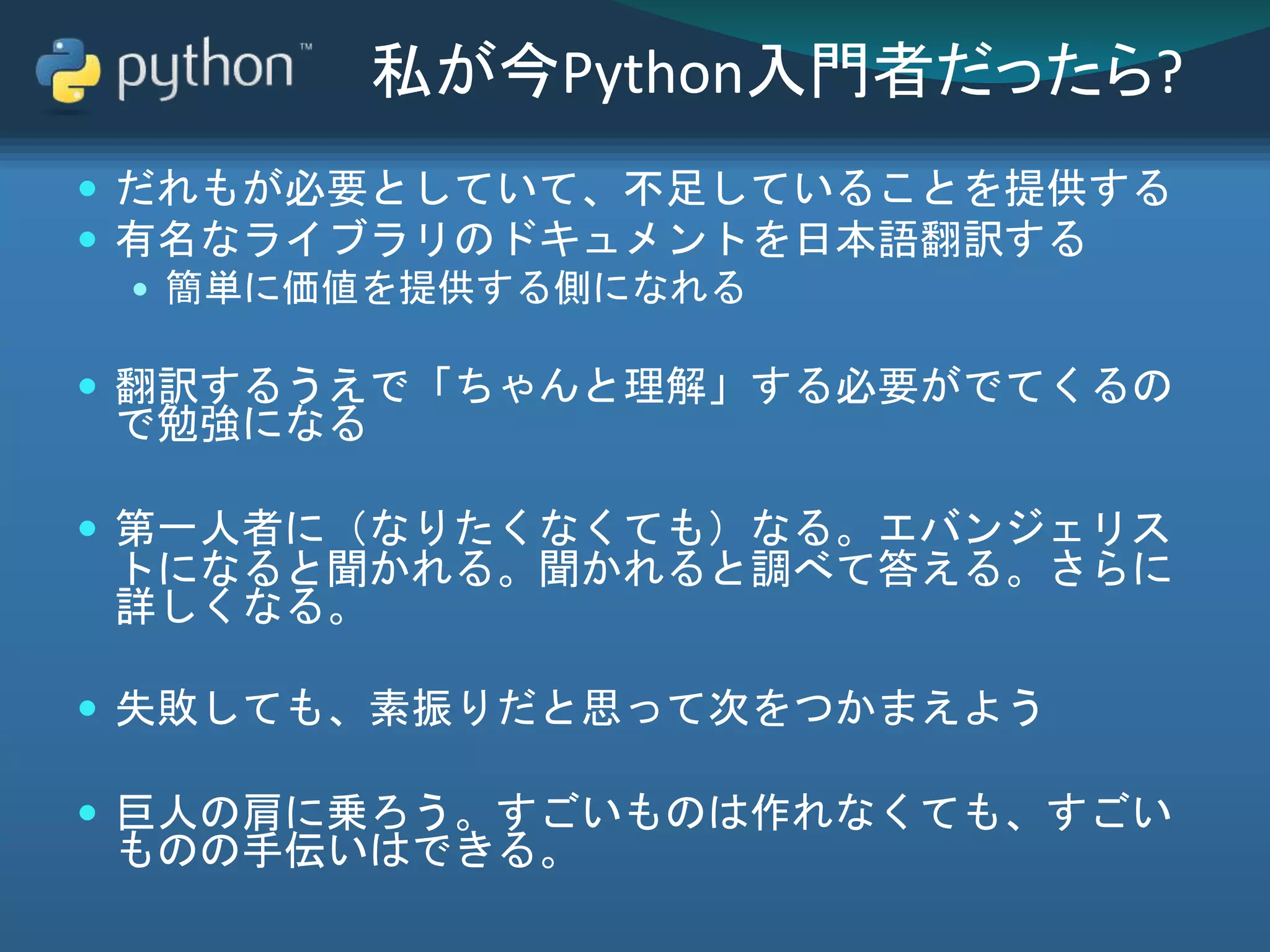 私が今Python入門者だったら?
 だれもが必要としていて、不足していることを提供する
 有名なライブラリのドキュメントを日本語翻訳する
 簡単に価値を提供する側になれる
 翻訳するうえで「ちゃんと理解」する必要がでてくるの
で勉強になる
 第一人者に（なりたくなくても）なる。エバンジェリス
トになると聞かれる。聞かれると調べて答える。さらに
詳しくなる。
 失敗しても、素振りだと思って次をつかまえよう
 巨人の肩に乗ろう。すごいものは作れなくても、すごい
ものの手伝いはできる。
 