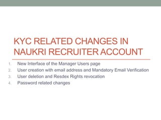 KYC RELATED CHANGES IN
NAUKRI RECRUITER ACCOUNT
1. New Interface of the Manager Users page
2. User creation with email address and Mandatory Email Verification
3. User deletion and Resdex Rights revocation
4. Password related changes
 