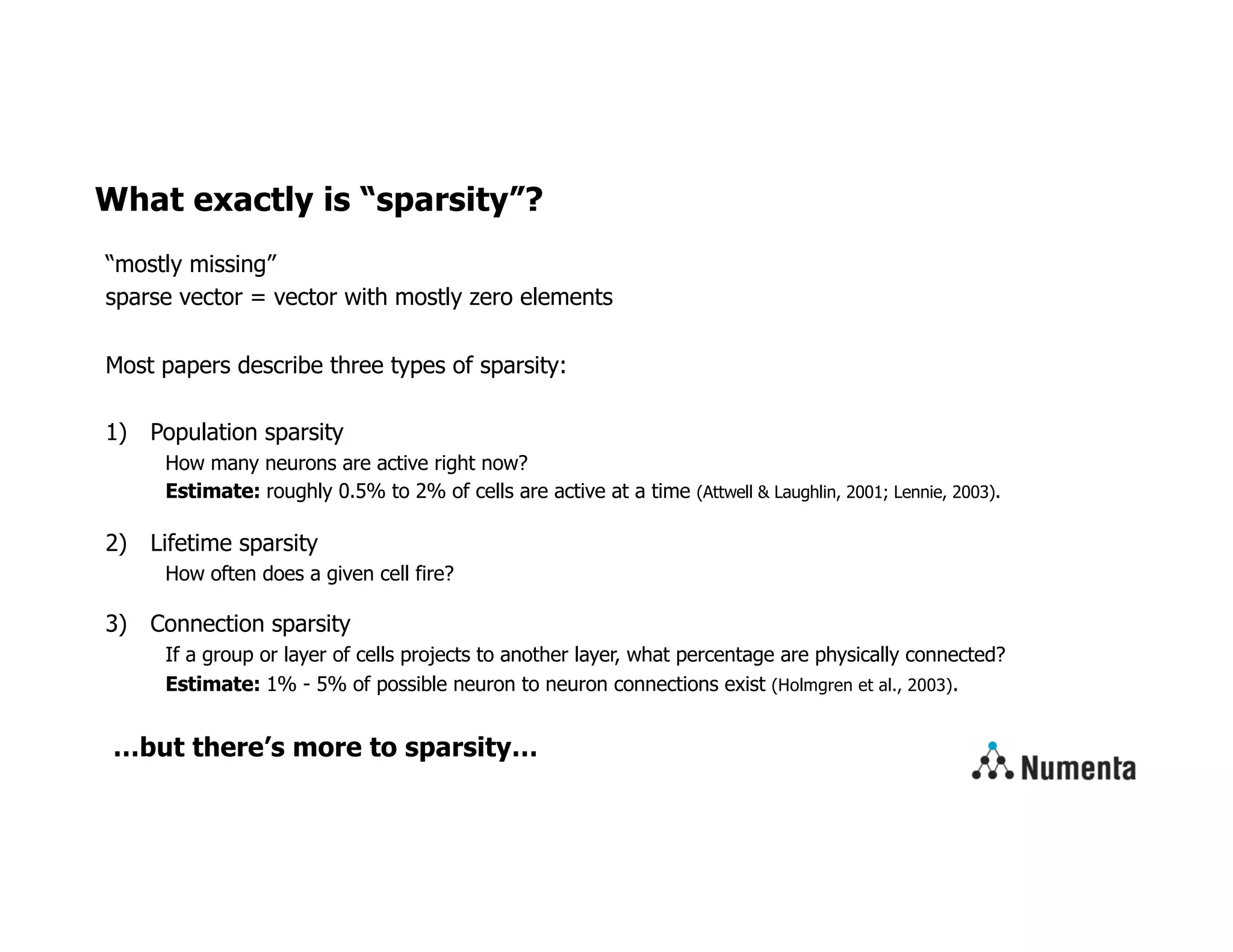 What exactly is “sparsity”?
“mostly missing”
sparse vector = vector with mostly zero elements
Most papers describe three types of sparsity:
1) Population sparsity
How many neurons are active right now?
Estimate: roughly 0.5% to 2% of cells are active at a time (Attwell & Laughlin, 2001; Lennie, 2003).
2) Lifetime sparsity
How often does a given cell fire?
3) Connection sparsity
If a group or layer of cells projects to another layer, what percentage are physically connected?
Estimate: 1% - 5% of possible neuron to neuron connections exist (Holmgren et al., 2003).
…but there’s more to sparsity…
 