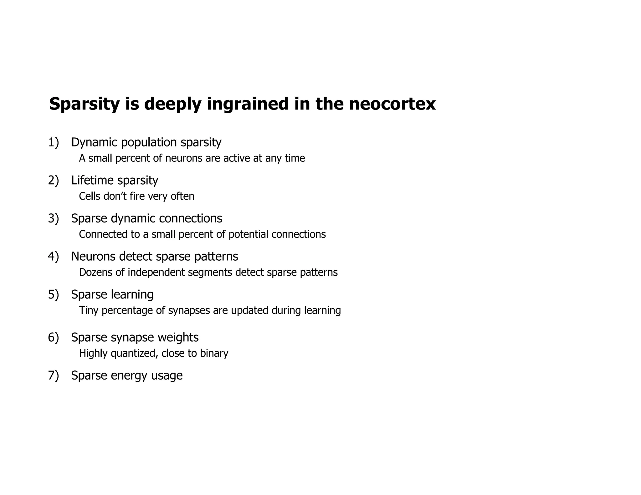Sparsity is deeply ingrained in the neocortex
1) Dynamic population sparsity
A small percent of neurons are active at any time
2) Lifetime sparsity
Cells don’t fire very often
3) Sparse dynamic connections
Connected to a small percent of potential connections
4) Neurons detect sparse patterns
Dozens of independent segments detect sparse patterns
5) Sparse learning
Tiny percentage of synapses are updated during learning
6) Sparse synapse weights
Highly quantized, close to binary
7) Sparse energy usage
 
