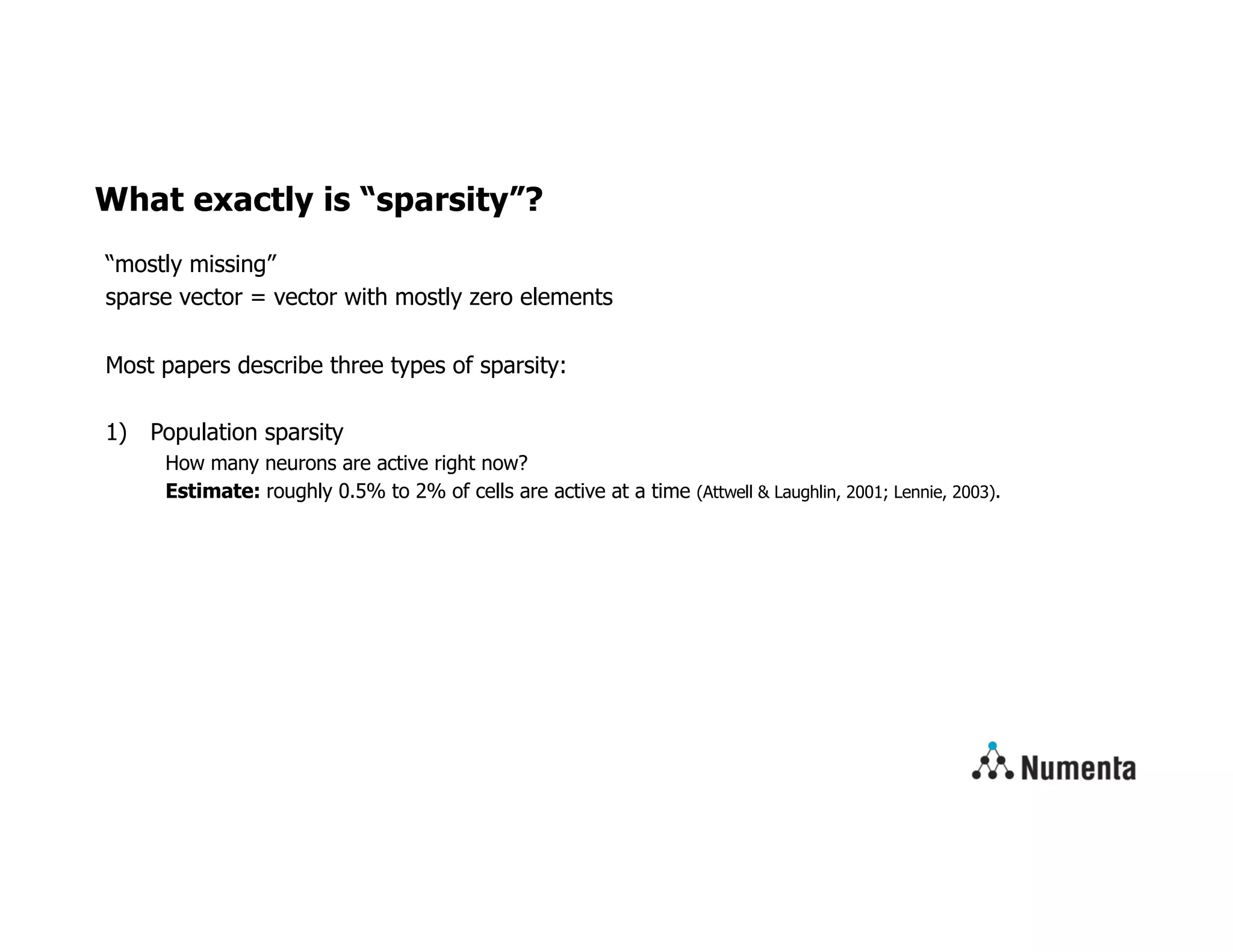 What exactly is “sparsity”?
“mostly missing”
sparse vector = vector with mostly zero elements
Most papers describe three types of sparsity:
1) Population sparsity
How many neurons are active right now?
Estimate: roughly 0.5% to 2% of cells are active at a time (Attwell & Laughlin, 2001; Lennie, 2003).
 