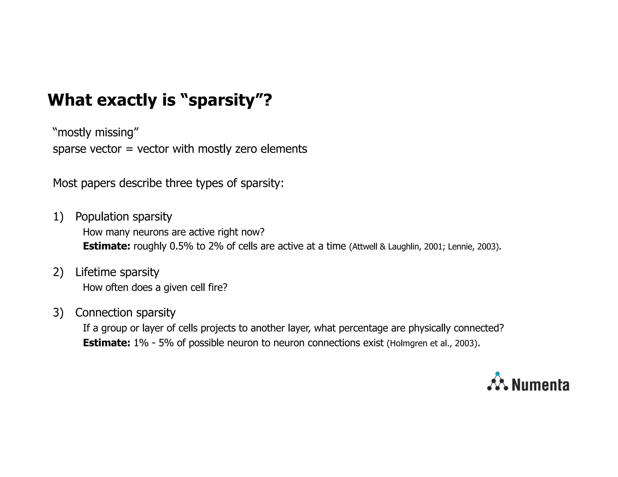 What exactly is “sparsity”?
“mostly missing”
sparse vector = vector with mostly zero elements
Most papers describe three types of sparsity:
1) Population sparsity
How many neurons are active right now?
Estimate: roughly 0.5% to 2% of cells are active at a time (Attwell & Laughlin, 2001; Lennie, 2003).
2) Lifetime sparsity
How often does a given cell fire?
3) Connection sparsity
If a group or layer of cells projects to another layer, what percentage are physically connected?
Estimate: 1% - 5% of possible neuron to neuron connections exist (Holmgren et al., 2003).
 