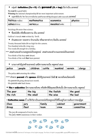  กลุมคํา infinitive (To + V) หรือ gerund (V. + ing) ถือวาเปน เอกพจน
To read is a good habit.
Winning the national championship is her most important achievement.
 กลุมคําที่เกี่ยวกับ วิชา โรค อาการเจ็บปวย และคํานามบางคํามีรูปเปนพหูพจน แตมีความหมายเปน เอกพจน
Politics(การเมือง) mathematics economics physics
ashes(เถาถาน) series(ชุด) measles(โรคหัด)
Sociology is easier than science.
 ชื่อหนังสือ หรือชื่อบทความ เปน เอกพจน
Gulliver’s travels was written by Swift.
 คําแสดงเวลา ระยะทาง จํานวนเงิน หรือมาตราตางๆ ถือเปน เอกพจน
Twenty thousand bahts is too high for this camera.
Two hundred miles is a long way.
Two weeks is enough for a holiday.
*** เศษสวนของคํานามพหูพจนเปนพหูพจน เศษสวนของคํานามเอกพจนเปนเอกพจน
Two-thirds of the boys are absent.
Two-thirds of the wall has been painted.
 นามบางคํามีรูปคลายเอกพจน แตมีความหมายเปน พหูพจน เสมอ
police people children cattle mankind vermin clergy
The police are arresting the robber.
**** คําพวก parent หรือ spouse เมื่อใชรูปเอกพจน (ไมมี s) หมายถึงคนใดคนหนึ่ง
His parent is going abroad next month.
His parents are back home.
 The + adjective มีความหมายถึงคน หรือสัตวที่มีคุณสมบัติเชนนั้น มีความหมายเปน พหูพจน
The poor the big the foolish the good
the rich the small the wise the bad
 Collective noun นี้ จะใชกริยาเปนเอกพจนหรือพหูพจนก็ไดขึ้นอยูกับความตองการของผูพูด
Class jury family cabinet government
Group fleet team crew committee
The jury is composed of twelve men.
The jury were unanimous in their verdict.
รวบรวมจากหนังสือ Grammar & Techniques of the English language, The Rules of English Language และ supprauk99.wordpress.com
 