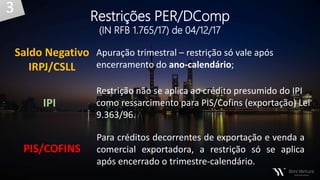 Saldo Negativo
IRPJ/CSLL
Apuração trimestral – restrição só vale após
encerramento do ano-calendário;
Restrição não se aplica ao crédito presumido do IPI
como ressarcimento para PIS/Cofins (exportação) Lei
9.363/96.
Para créditos decorrentes de exportação e venda a
comercial exportadora, a restrição só se aplica
após encerrado o trimestre-calendário.
IPI
PIS/COFINS
Restrições PER/DComp
(IN RFB 1.765/17) de 04/12/17
3
 