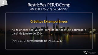 Créditos Extemporâneos
As restrições são válidas para os períodos de apuração a
partir de janeiro de 2014
(Art. 161-D, acrescentado na IN 1.717/17);
Restrições PER/DComp
(IN RFB 1.765/17) de 04/12/17
3
 