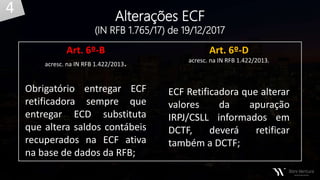 Alterações ECF
(IN RFB 1.765/17) de 19/12/2017
Art. 6º-B
acresc. na IN RFB 1.422/2013.
Obrigatório entregar ECF
retificadora sempre que
entregar ECD substituta
que altera saldos contábeis
recuperados na ECF ativa
na base de dados da RFB;
Art. 6º-D
acresc. na IN RFB 1.422/2013.
ECF Retificadora que alterar
valores da apuração
IRPJ/CSLL informados em
DCTF, deverá retificar
também a DCTF;
4
 