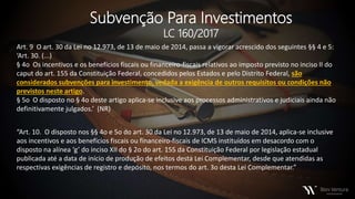 Subvenção Para Investimentos
LC 160/2017
Art. 9 O art. 30 da Lei no 12.973, de 13 de maio de 2014, passa a vigorar acrescido dos seguintes §§ 4 e 5:
‘Art. 30. (...)
§ 4o Os incentivos e os benefícios fiscais ou financeiro-fiscais relativos ao imposto previsto no inciso II do
caput do art. 155 da Constituição Federal, concedidos pelos Estados e pelo Distrito Federal, são
considerados subvenções para investimento, vedada a exigência de outros requisitos ou condições não
previstos neste artigo.
§ 5o O disposto no § 4o deste artigo aplica-se inclusive aos processos administrativos e judiciais ainda não
definitivamente julgados.’ (NR)
“Art. 10. O disposto nos §§ 4o e 5o do art. 30 da Lei no 12.973, de 13 de maio de 2014, aplica-se inclusive
aos incentivos e aos benefícios fiscais ou financeiro-fiscais de ICMS instituídos em desacordo com o
disposto na alínea ‘g’ do inciso XII do § 2o do art. 155 da Constituição Federal por legislação estadual
publicada até a data de início de produção de efeitos desta Lei Complementar, desde que atendidas as
respectivas exigências de registro e depósito, nos termos do art. 3o desta Lei Complementar.”
 