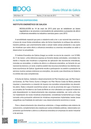 DOG Núm. 95	 Martes, 21 de maio de 2013	 Páx. 17405
ISSN1130-9229 Depósito legal C.494-1998 http://www.xunta.es/diario-oficial-galicia
III. OUTRAS DISPOSICIÓNS
INSTITUTO ENERXÉTICO DE GALICIA
RESOLUCIÓN do 14 de maio de 2013 pola que se establecen as bases
reguladoras e se anuncia a convocatoria de subvencións a proxectos de aforro
e eficiencia enerxética na industria e servizos para o ano 2013.
A sensibilidade especial que para a cidadanía está a ter o uso racional das enerxías e
a busca de novas fontes enerxéticas calou de forma importante no enfoque das adminis-
tracións públicas, que unanimemente están a actuar neste campo prestando o seu apoio
ás iniciativas que sobre aforro e eficiencia enerxética ou enerxías renovables se están a
desenvolver na actualidade.
O Instituto Enerxético de Galicia (Inega) xa contén na súa lei de creación –Lei 3/1999,
do 11 de marzo– unha referencia expresa ao fomento destas actividades, concretada me-
diante o impulso das iniciativas e programas de aplicación das tecnoloxías enerxéticas,
incluídas as renovables, á mellora do aforro e a eficiencia enerxética, ao fomento do uso
racional da enerxía e, en xeral, á óptima xestión dos recursos enerxéticos nos distintos sec-
tores económicos de Galicia. Igualmente recolle a participación na xestión e prestación de
servizos noutros campos sinérxicos ao enerxético, de acordo coas directrices do Goberno
no ámbito das súas competencias.
A Xunta de Galicia, mediante o desenvolvemento do Plan Impulsa-Lugo, do Plan Impul-
sa-Ourense, do Plan Ferrol, Eume e Ortegal e do Plan Revive Costa da Morte pretende
impulsar o crecemento e a creación de riqueza nos concellos comprendidos nos devandi-
tos plans. Dada a situación económica actual, na cal as provincias de Lugo e Ourense e
os concellos de Ferrolterra e da Costa da Morte se viron afectados con especial incidencia
pola desaceleración no desenvolvemento das empresas existentes, así como unha me-
nor implantación de novas iniciativas empresariais, considérase fundamental que o Inega
conceda unha puntuación adicional ás iniciativas empresariais implantadas nestas áreas
xeográficas coa finalidade de estimular o seu desenvolvemento económico e social.
Para o desenvolvemento dos obxectivos anteriores, o Inega establece este sistema de
subvencións, complementario dos creados por outras entidades públicas, relacionados con
proxectos que fomenten o aforro e a eficiencia enerxética en empresas do sector industrial
e de servizos.
CVE-DOG:k24bkau6-gfy1-mro4-xgn3-xfs6ahhotl40
 