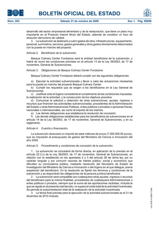BOLETÍN OFICIAL DEL ESTADO
Núm. 263                                 Sábado 31 de octubre de 2009                                 Sec. I. Pág. 90898


           desarrollo del sector empresarial alimentario y de la restauración, que tiene un peso muy
           importante en el Producto Interior Bruto del Estado, además de constituir un foco de
           atracción del turismo de calidad.
               3. La subvención se destinará a cubrir gastos de obra, infraestructuras, equipamiento,
           personal, suministros, servicios, gastos generales y otros gastos directamente relacionados
           con la puesta en marcha del proyecto.

           Artículo 2. Beneficiario de la subvención.

              Basque Culinary Center Fundazioa será la entidad beneficiaria de la subvención, y
           habrá de reunir las condiciones previstas en el artículo 13 de la Ley 38/2003, de 17 de
           noviembre, General de Subvenciones.

           Artículo 3. Obligaciones de Basque Culinary Center Fundazioa.

               Basque Culinary Center Fundazioa deberá cumplir con las siguientes obligaciones:

                a) Ejecutar la actividad subvencionada y llevar a cabo las actuaciones necesarias
           para la puesta en marcha del proyecto Basque Culinary Center.
                b) Cumplir los requisitos que se exigen a los beneficiarios en la Ley General de
           Subvenciones.
                c) Justificar ante el órgano concedente el cumplimiento de las condiciones impuestas,
           la realización de la actividad, y la consecución de los objetivos previstos.
                d) Comunicar la solicitud u obtención de otras subvenciones, ayudas, ingresos o
           recursos que financien las actividades subvencionadas, procedentes de la Administración
           del Estado u otras Administraciones Públicas, entes públicos o privados o personas físicas,
           nacionales o internacionales, así como el importe de los mismos.
                e) Las demás obligaciones que establezca la resolución de concesión.
                f) Las demás obligaciones establecidas para los beneficiarios de subvenciones en el
           artículo 14 de la Ley 38/2003, de 17 de noviembre, General de Subvenciones, y en su
           reglamento.

           Artículo 4. Cuantía y financiación.

              La subvención alcanzará un importe de siete millones de euros (7.000.000,00 euros),
           que se imputarán al presupuesto de gastos del Ministerio de Ciencia e Innovación del
           año 2009.

           Artículo 5. Procedimiento y condiciones de concesión de la subvención.

                1. La subvención se concederá de forma directa, en aplicación de lo previsto en el
           artículo 22.2.c) de la Ley 38/2003, de 17 de noviembre, General de Subvenciones, en
           relación con lo establecido en los apartados 2 y 3 del artículo 28 de dicha ley, por su
           carácter singular y por concurrir razones de interés público, social y económico que
           dificultan su convocatoria pública, mediante resolución del Secretario de Estado de
           Investigación del Ministerio de Ciencia e Innovación o del órgano en el que delegue, previa
           aceptación del beneficiario. En la resolución se fijarán los términos y condiciones de la
           subvención y se dispondrán las obligaciones de la persona jurídica beneficiaria.
                2. La subvención será compatible con cualesquiera otras ayudas, ingresos o recursos
           del beneficiario para la misma finalidad, procedentes de cualesquiera Administraciones o
           entes públicos o privados, siempre que la suma de las aportaciones recibidas, incluida la
           que se regula en el presente real decreto, no supere el coste total de la actividad incentivada.
           Se permite la subcontratación total de la realización de la actividad incentivada.
                                                                                                                       cve: BOE-A-2009-17246




                3. La fecha final prevista para la ejecución de la actividad subvencionada es el 31 de
           diciembre de 2010 incluido.
 