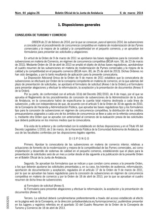 Núm. 44 página 26	

Boletín Oficial de la Junta de Andalucía

6  de  marzo  2014

1. Disposiciones generales
Consejería de Turismo y Comercio

Orden de 21 de febrero de 2014, por la que se convocan, para el ejercicio 2014, las subvenciones
a conceder por el procedimiento de concurrencia competitiva en materia de modernización de las Pymes
comerciales y la mejora de la calidad y la competitividad en el pequeño comercio, y se aprueban los
formularios para presentar las solicitudes y alegaciones.
En virtud de la Orden de 9 de marzo de 2011 se aprobaron las bases reguladoras para la concesión de
subvenciones en materia de Comercio, en régimen de concurrencia competitiva (BOJA núm. 58, de 23 de marzo
de 2011). Mediante Orden de 18 de abril de 2013 se amplió el objeto de dichas bases reguladoras, aprobándose
el cuadro resumen de las subvenciones en materia de modernización de Pymes comerciales y la mejora de la
calidad y la competitividad en el pequeño comercio (BOJA núm. 80, de 25 de abril de 2013). Dichas Órdenes no
han sido derogadas, y por lo tanto resultando de aplicación para la presente convocatoria.
La Disposición Adicional Única de la Orden de 9 de marzo de 2011 establece que la convocatoria de
subvenciones se efectuará por Orden de la consejería competente en materia de comercio, en la que además del
plazo de presentación de solicitudes, se aprobará el formulario de solicitud (Anexo I de la Orden) y el formulario
para presentar alegaciones y efectuar la reformulación, la aceptación y la presentación de documentos (Anexo II
de la Orden).
Por su parte, de conformidad con el artículo 10.b) del Decreto 282/2010, de 4 de mayo, por el que se
aprueba el Reglamento de los procedimientos de concesión de subvenciones de la Administración de la Junta
de Andalucía, en la convocatoria habrá de especificarse la cuantía total máxima destinada a cada línea de
subvención, y ello con independencia de que, de acuerdo con el artículo 5 de la Orden de 30 de agosto de 2010,
de la Consejería de Hacienda y Administración Pública, que aprueba las bases reguladoras tipo y los formularios
tipo para la concesión de subvenciones en régimen de concurrencia competitiva, la distribución de los créditos
presupuestarios asignados a cada uno de los ámbitos de concurrencia se lleve a cabo en la referida convocatoria
o, mediante otra Orden que se apruebe con anterioridad al comienzo de la evaluación previa de las solicitudes
que deberá publicarse en los mismos medios que la convocatoria.
A la vista de lo anterior y de conformidad con lo establecido en dichas disposiciones y en el Título VII del
Decreto Legislativo 1/2010, de 2 de marzo, de la Hacienda Pública de la Comunidad Autónoma de Andalucía, en
uso de las facultades conferidas por las disposiciones legales vigentes.
DISPONGO
Primero. Aprobar la convocatoria de las subvenciones en materia de comercio interior, relativas a
actuaciones de fomento de la modernización y mejora de la competitividad de las Pymes comerciales, así como
implantación y desarrollo de sistemas de calidad en el pequeño comercio, estableciendo que el plazo para la
presentación de solicitudes será de un mes a contar desde el día siguiente a la publicación de la presente Orden
en el Boletín Oficial de la Junta de Andalucía.
Segundo. Se aprueban los formularios que se indican y que constan como anexos a la presente Orden,
a los que deberán ajustarse las solicitudes presentadas y, en su caso, los trámites de audiencia, reformulación,
aportación de documentación y aceptación, regulados en el artículo 17 de la Orden de 9 de marzo de 2011,
por la que se aprueban las bases reguladoras para la concesión de subvenciones en régimen de concurrencia
competitiva en materia de comercio y por la Orden de 18 de abril de 2013, por la que se aprueban el cuadro
resumen de dicha línea de subvenciones:

00043265

a) Formulario de solicitud (Anexo I).
b) Formulario para presentar alegaciones y efectuar la reformulación, la aceptación y la presentación de
documentos (Anexo II).
Tercero. La solicitud deberá cumplimentarse preferentemente a través del acceso establecido al efecto
en la página web de la Consejería, en la dirección juntadeandalucia.es/turismoycomercio/, pudiéndose presentar
en los lugares y registros referidos en el apartado 10 del Cuadro Resumen de la Orden de la Consejería de
Turismo y Comercio de 18 de abril de 2013.

 