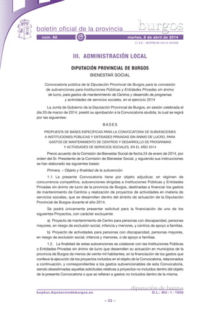 boletín oficial de la provincia
– 33 –
C.V.E.: BOPBUR-2014-02338
núm. 68 martes, 8 de abril de 2014e
diputación de burgos
bopbur.diputaciondeburgos.es D.L.: BU - 1 - 1958
burgos
III. ADMINISTRACIÓN LOCAL
DIPUTACIÓN PROVINCIAL DE BURGOS
BIENESTAR SOCIAL
Convocatoria pública de la Diputación Provincial de Burgos para la concesión
de subvenciones para Instituciones Públicas y Entidades Privadas sin ánimo
de lucro, para gastos de mantenimiento de Centros y desarrollo de programas
y actividades de servicios sociales, en el ejercicio 2014
La Junta de Gobierno de la Diputación Provincial de Burgos, en sesión celebrada el
día 20 de marzo de 2014, prestó su aprobación a la Convocatoria aludida, la cual se regirá
por las siguientes:
B A S E S
PROPUESTA DE BASES ESPECÍFICAS PARA LA CONVOCATORIA DE SUBVENCIONES
A INSTITUCIONES PÚBLICAS Y ENTIDADES PRIVADAS SIN ÁNIMO DE LUCRO, PARA
GASTOS DE MANTENIMIENTO DE CENTROS Y DESARROLLO DE PROGRAMAS
Y ACTIVIDADES DE SERVICIOS SOCIALES, EN EL AÑO 2014
Previo acuerdo de la Comisión de Bienestar Social de fecha 24 de enero de 2014, por
orden del Sr. Presidente de la Comisión de Bienestar Social, y siguiendo sus instrucciones
se han elaborado las siguientes bases:
Primera. – Objeto y finalidad de la subvención.
1.1. La presente Convocatoria tiene por objeto adjudicar, en régimen de
concurrencia competitiva, subvenciones dirigidas a Instituciones Públicas y Entidades
Privadas sin ánimo de lucro de la provincia de Burgos, destinadas a financiar los gastos
de mantenimiento de Centros y realización de proyectos de actividades en materia de
servicios sociales, que se desarrollen dentro del ámbito de actuación de la Diputación
Provincial de Burgos durante el año 2014.
Se podrá únicamente presentar solicitud para la financiación de uno de los
siguientes Proyectos, con carácter excluyente:
a) Proyecto de mantenimiento de Centro para personas con discapacidad, personas
mayores, en riesgo de exclusión social, infancia y menores, y centros de apoyo a familias.
b) Proyecto de actividades para personas con discapacidad, personas mayores,
en riesgo de exclusión social, infancia y menores, o de apoyo a familias.
1.2. La finalidad de estas subvenciones es colaborar con las Instituciones Públicas
o Entidades Privadas sin ánimo de lucro que desarrollen su actuación en municipios de la
provincia de Burgos de menos de veinte mil habitantes, en la financiación de los gastos que
conlleve la ejecución de los proyectos incluidos en el objeto de la Convocatoria, relacionados
a continuación, y correspondientes a los gastos subvencionables de esta Convocatoria,
siendo desestimadas aquellas solicitudes relativas a proyectos no incluidos dentro del objeto
de la presente Convocatoria o que se refieran a gastos no incluidos dentro de la misma.
 