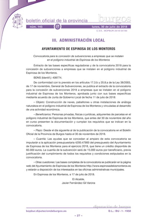 boletín oficial de la provincia
– 27 –
C.V.E.: BOPBUR-2018-04160
núm. 143 lunes, 30 de julio de 2018e
diputación de burgos
bopbur.diputaciondeburgos.es D.L.: BU - 1 - 1958
burgos
III. ADMINISTRACIÓN LOCAL
AYUNTAMIENTO DE ESPINOSA DE LOS MONTEROS
Convocatoria para la concesión de subvenciones a empresas que se instalen
en el polígono industrial de Espinosa de los Monteros
Extracto de las bases específicas reguladoras y de la convocatoria 2018 para la
concesión de subvenciones a empresas que se instalen en el polígono industrial de
Espinosa de los Monteros.
BDNS (Identif.): 408774.
De conformidad con lo previsto en los artículos 17.3.b y 20.8.a de la Ley 38/2003,
de 17 de noviembre, General de Subvenciones, se publica el extracto de la convocatoria
para la concesión de subvenciones 2018 a empresas que se instalen en el polígono
industrial de Espinosa de los Monteros, aprobada junto con sus bases específicas
mediante acuerdo de Junta de Gobierno Local de fecha 11 de julio de 2018:
– Objeto: Construcción de naves, pabellones u otras instalaciones de análoga
naturaleza en el polígono industrial de Espinosa de los Monteros y vinculadas al desarrollo
de una actividad económica.
– Beneficiarios: Personas privadas, físicas o jurídicas, adquirentes de parcelas en el
polígono industrial de Espinosa de los Monteros, que antes del 30 de noviembre del año
en curso presenten la documentación y cumplan los requisitos que se indican en la
convocatoria.
– Plazo: Desde el día siguiente al de la publicación de la convocatoria en el Boletín
Oficial de la Provincia de Burgos hasta el 30 de noviembre de 2018.
– Cuantía: Las ayudas que se concedan al amparo de esta convocatoria se
imputarán a la aplicación presupuestaria 4200.47900 del presupuesto del Ayuntamiento
de Espinosa de los Monteros para el ejercicio 2018, que tiene un crédito disponible de
60.000 euros. La cuantía de la subvención será de 15.000 euros por beneficiario, previa
justificación del cumplimiento de todos los requisitos y condiciones estipulados en la
convocatoria.
– Otras cuestiones: Las bases completas de la convocatoria se publicarán en la página
web del Ayuntamiento de Espinosa de los Monteros http://www.espinosadelosmonteros.es
y estarán a disposición de los interesados en las oficinas administrativas municipales.
En Espinosa de los Monteros, a 17 de julio de 2018.
El Alcalde,
Javier Fernández-Gil Varona
 